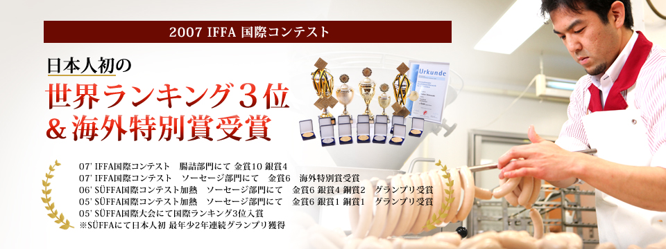 2007 IFFA 国際コンテスト 日本人初の世界ランキング３位＆海外特別賞受賞 07’ IFFA国際コンテスト　腸詰部門にて 金賞10 銀賞407’ IFFA国際コンテスト　ソーセージ部門にて　金賞6　海外特別賞受賞06’ SÜFFA国際コンテスト加熱　ソーセージ部門にて　金賞6 銀賞4 銅賞2　グランプリ受賞05’ SÜFFA国際コンテスト加熱　ソーセージ部門にて　金賞6 銀賞1 銅賞1　グランプリ受賞05’ SÜFFA国際大会にて国際ランキング3位入賞※SÜFFAにて日本人初 最年少2年連続グランプリ獲得